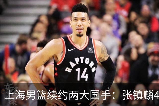 上海男篮续约两大国手：张镇麟4年顶薪 偰李永炜3年B类合同
