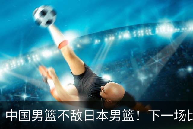 中国男篮不敌日本男篮！下一场比赛12人大名单出炉，郭士强摊牌