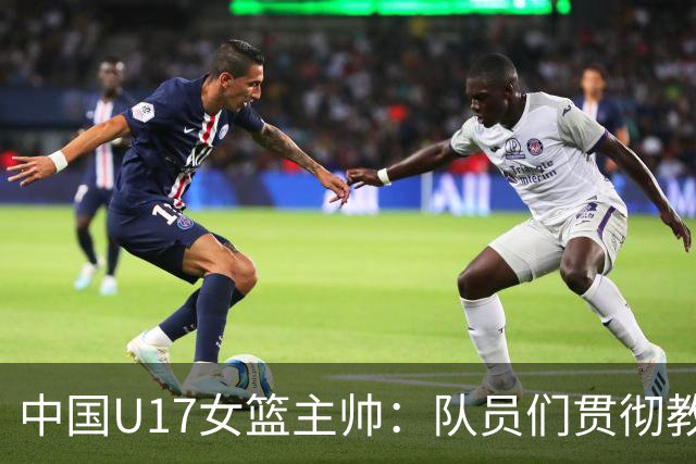 中国U17女篮主帅：队员们贯彻教练意图顽强追分 备战目标更清晰