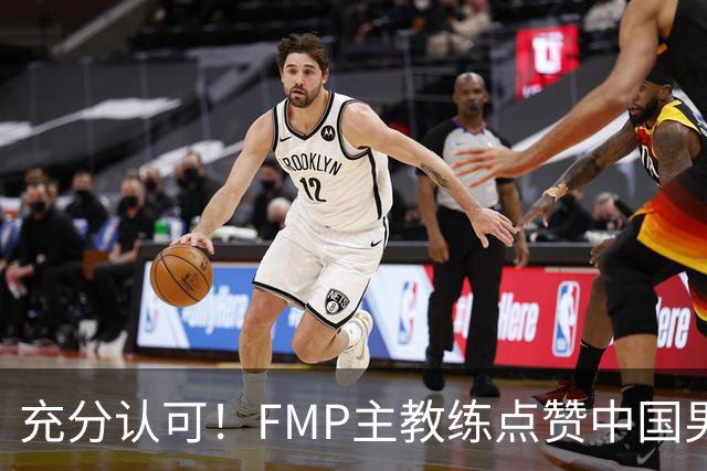 充分认可！FMP主教练点赞中国男篮1人，并伸出了橄榄枝