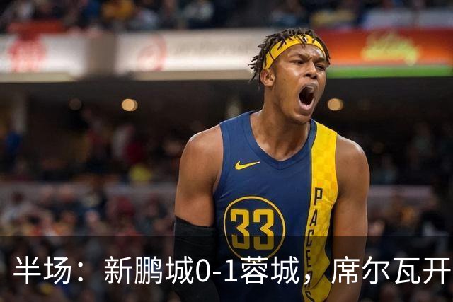 半场：新鹏城0-1蓉城，席尔瓦开场造点，韦世豪点射破门