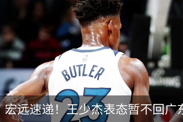 宏远速递！王少杰表态暂不回广东，徐杰深夜发声，杜锋最新动态