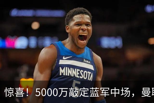 惊喜！5000万敲定蓝军中场，曼联接连失利后终于拿下第二名中场新援