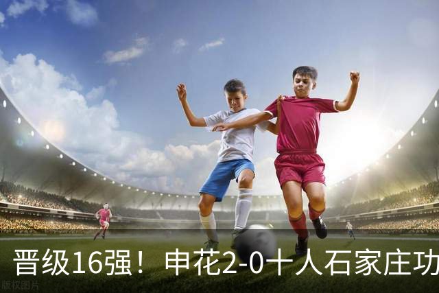 晋级16强！申花2-0十人石家庄功夫 阿苏埃制胜+失空门谢鹏飞建功