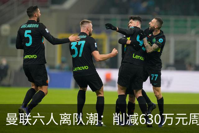 曼联六人离队潮：削减630万元周薪，敲定3.15亿元新援