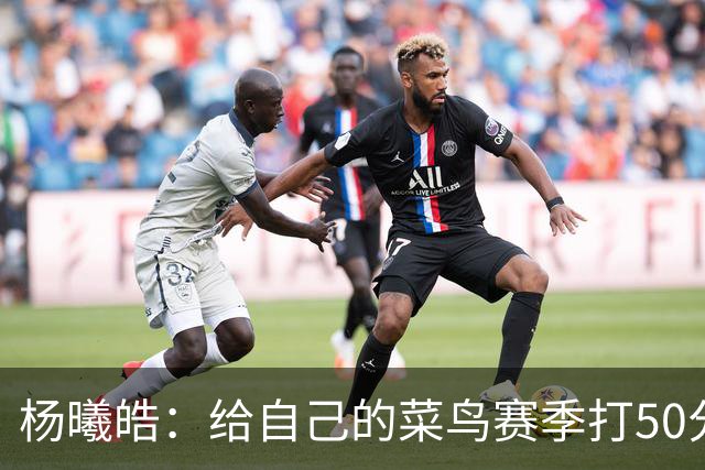 杨曦皓：给自己的菜鸟赛季打50分 未来想在国家队站稳脚跟