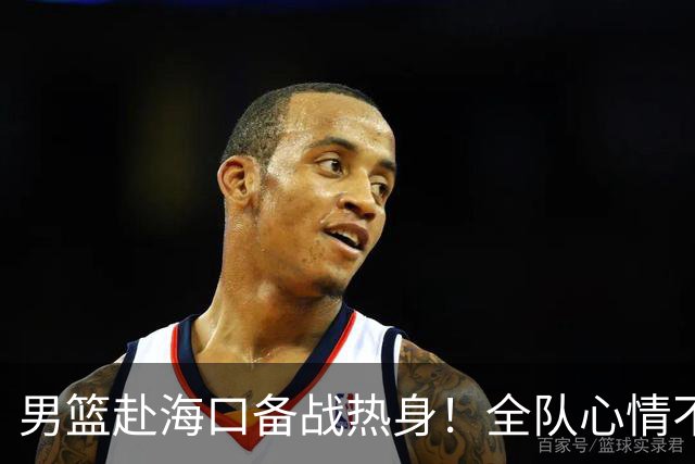 男篮赴海口备战热身！全队心情不错，三宁哈欠，焦泊乔搭肩崔永熙