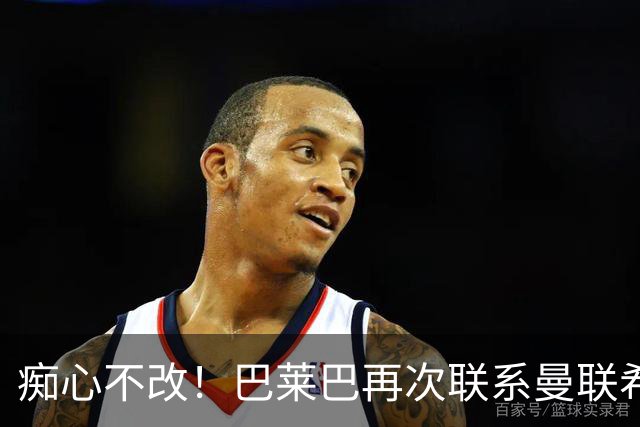痴心不改！巴莱巴再次联系曼联希望加盟，拉爵团队仍梦想楚阿梅尼