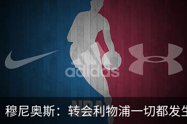 穆尼奥斯：转会利物浦一切都发生得太快，但你不能让这种机会溜走