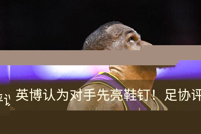 英博认为对手先亮鞋钉！足协评议：阿苏埃属合理动作，判点球正确