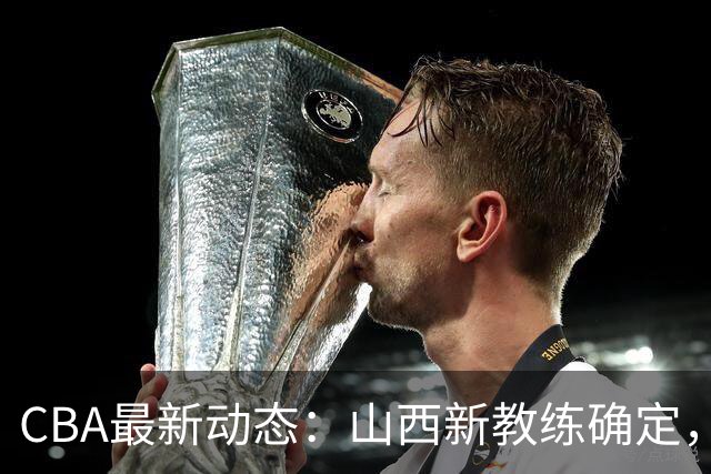 CBA最新动态：山西新教练确定，胡明轩膝伤未愈，刘晓宇重返北控担任助教